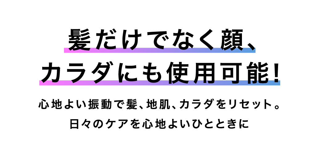 髪だけでなく顔、カラダにも使用可能！ 心地よい振動で髪、地肌、カラダをリセット。日々のケアを心地よいひとときに