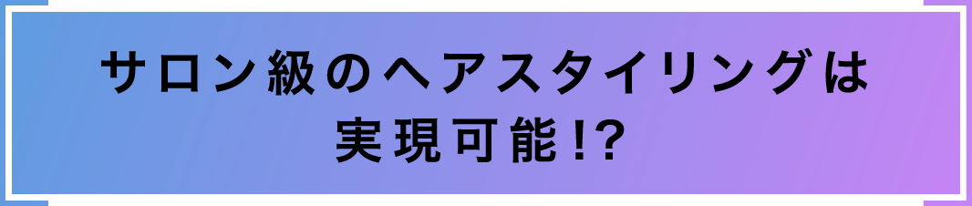 サロン級のヘアスタイリングは実現可能！？