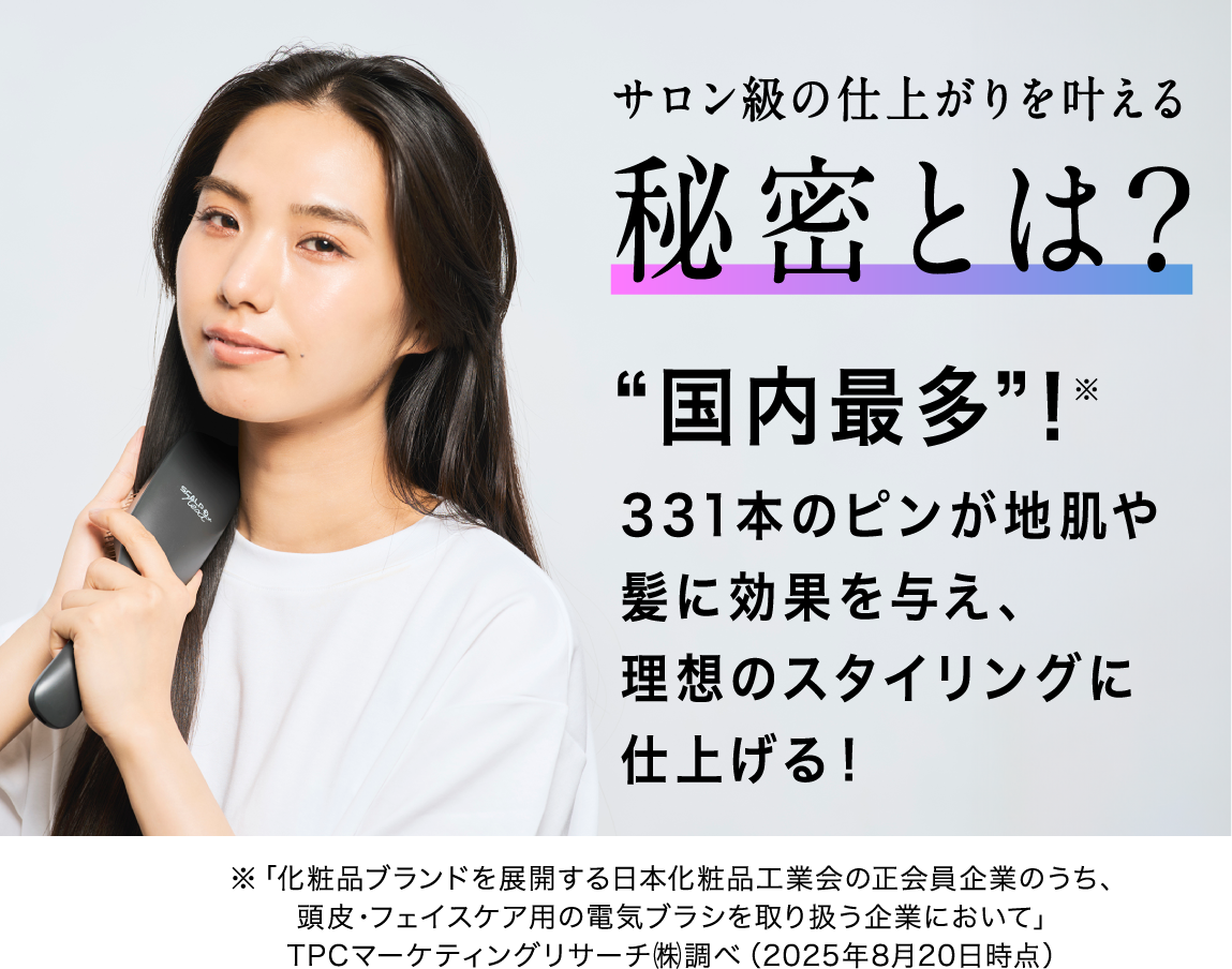 サロン級の仕上がりを叶える秘密とは？ “国内最多”！※ 331本のピンが地肌や髪に効果を与え、理想のスタイリングに仕上げる！※「化粧品ブランドを展開する日本化粧品工業会の正会員企業のうち、頭皮・フェイスケア用の電気ブラシを取り扱う企業において」TPCマーケティングリサーチ㈱調べ（2025年8月20日時点）