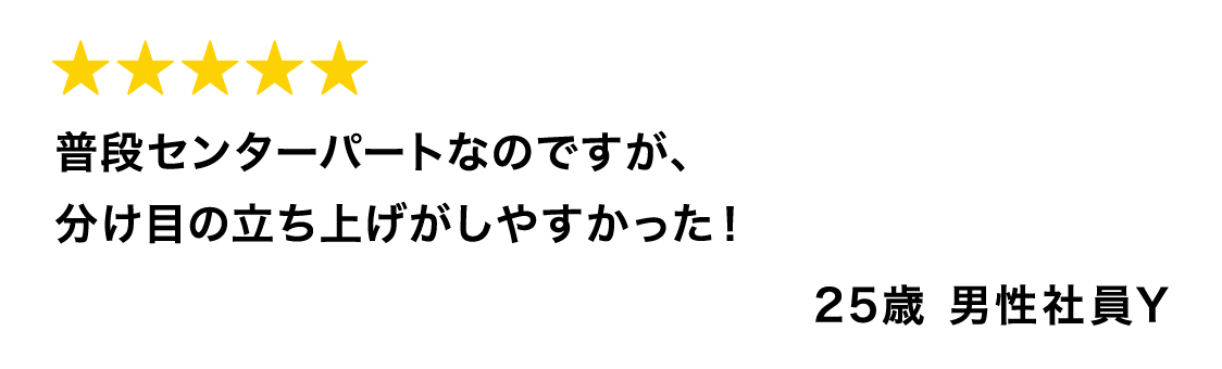 普段センターパートなのですが、分け目の立ち上げがしやすかった！ 25歳 男性社員Y