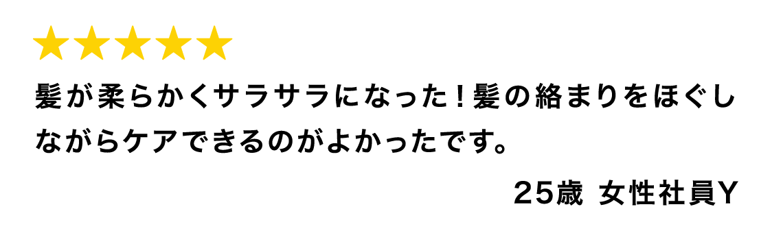 髪が柔らかくサラサラになった！髪の絡まりをほぐしながらケアできるのがよかったです。25歳 女性社員Y