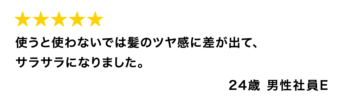 使うと使わないでは髪のツヤ感に差が出て、サラサラになりました。 24歳 男性社員E