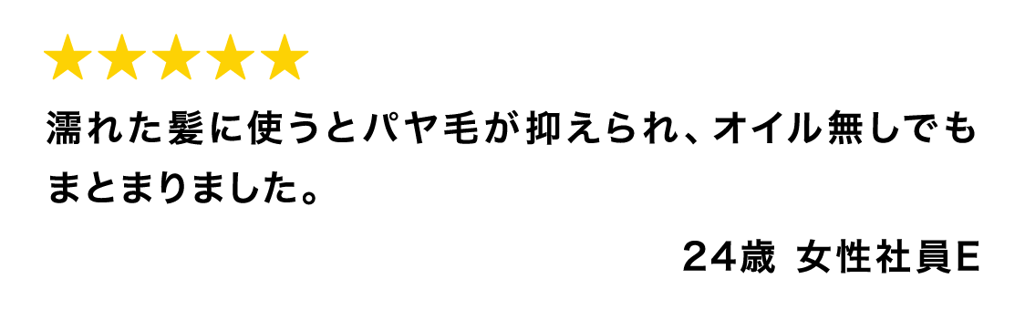 濡れた髪に使うとパヤ毛が抑えられ、オイル無しでもまとまりました。 24歳 女性社員E
