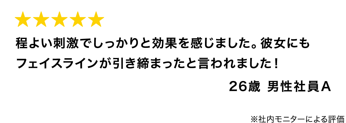程よい刺激でしっかりと効果を感じました。彼女にもフェイスラインが引き締まったと言われました！ 26歳 男性社員A