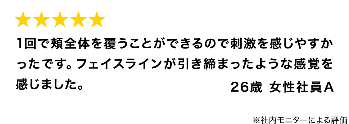 1回で頬全体を覆うことができるので刺激を感じやすかったです。フェイスラインが引き締まったような感覚を感じました。 26歳 女性社員A