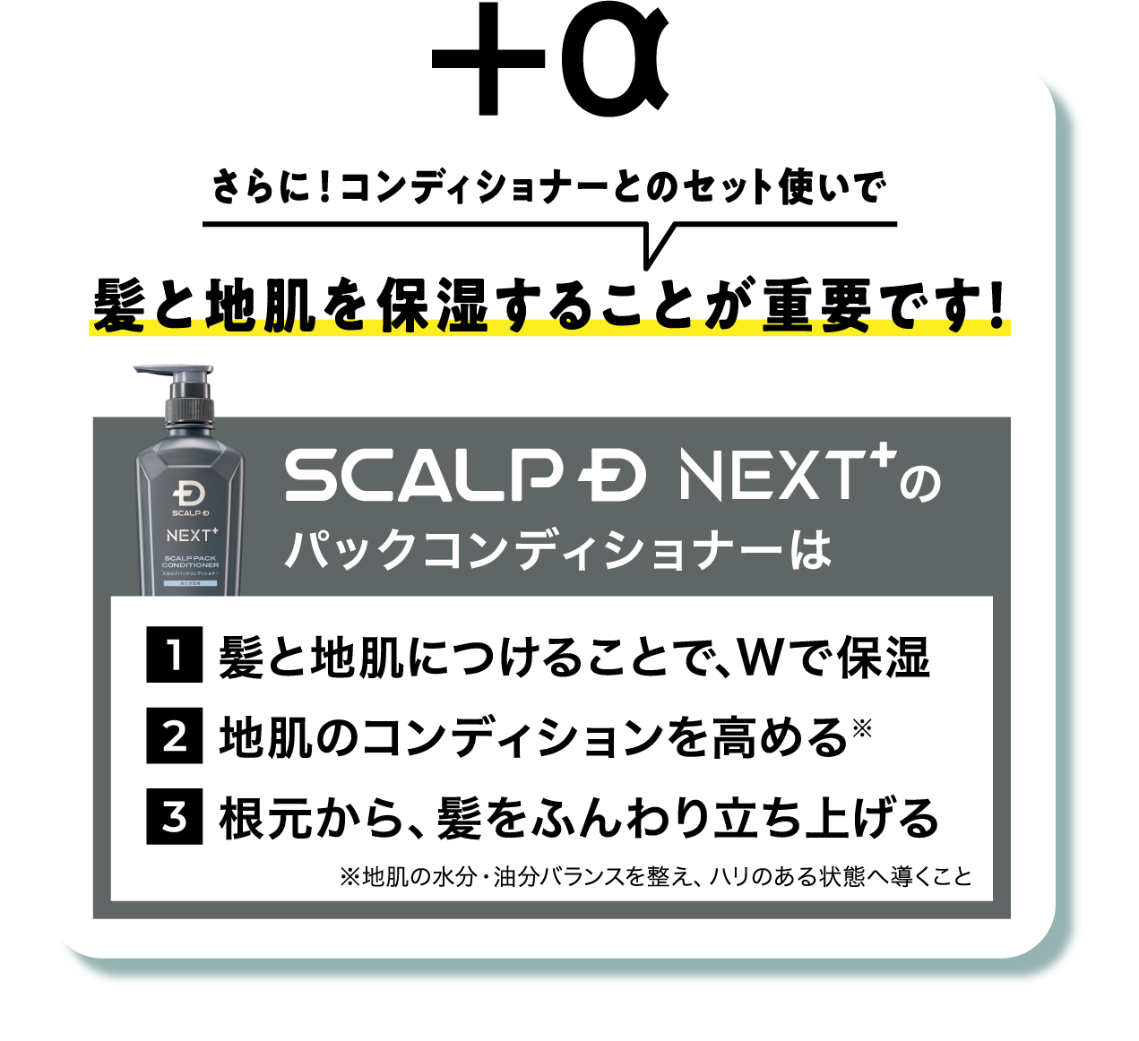 さらに！コンディショナーとのセット使いで髪と地肌を保湿することが重要です！SCALP D NEXT+のパックコンディショナーは髪と地肌につけることで、Wで保湿 地肌のコンディション※を高める 根元から、髪をふんわり立ち上げる ※地肌の水分・油分バランスを整え、ハリのある状態へ導くこと