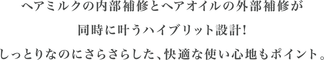 ヘアミルクの内部補修とヘアオイルの外部補修が同時に叶うハイブリット設計!しっとりなのにさらさらした、快適な使い心地もポイント。
