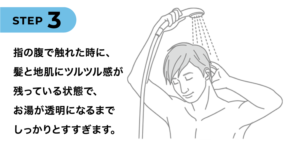 STEP3 指の腹で触れた時に、髪と地肌にツルツル感が残っている状態で、お湯が透明になるまでしっかりとすすぎます。