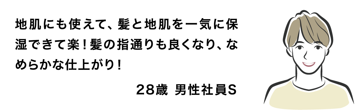 地肌にも使えて、髪と地肌を一気に保湿できて楽！髪の指通りも良くなり、なめらかな仕上がり！28歳 男性社員S