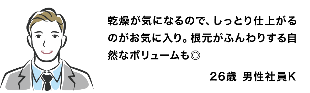 乾燥が気になるので、しっとり仕上がるのがお気に入り。根元がふんわりする自然なボリュームも◎ 26歳 男性社員K