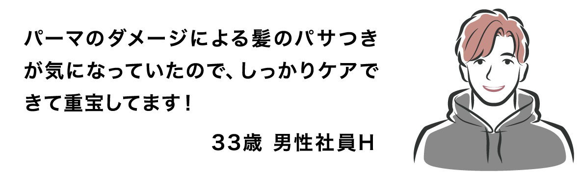 パーマのダメージによる髪のパサつきが気になっていたので、しっかりケアできて重宝してます！ 33歳 男性社員H