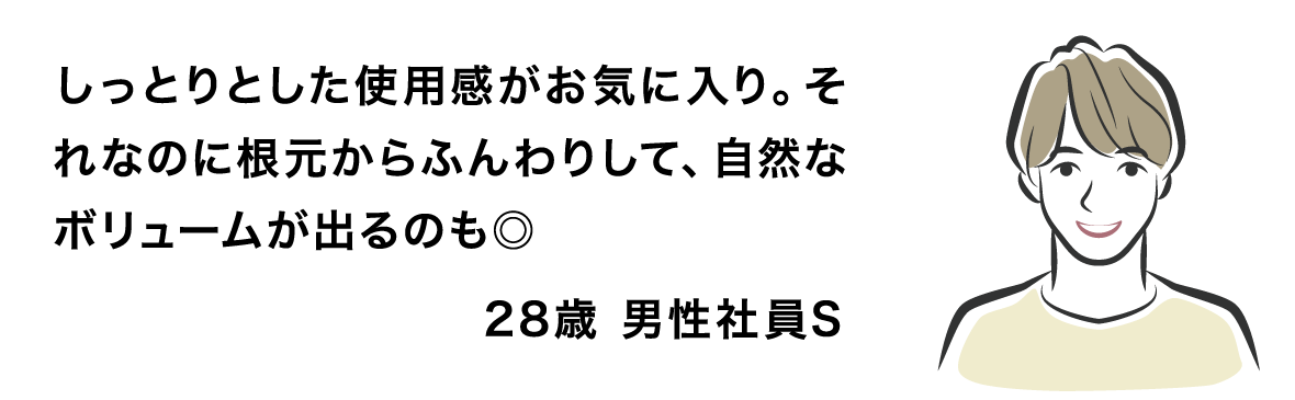 しっとりとした使用感がお気に入り。それなのに根元からふんわりして、自然なボリュームが出るのも◎ 28歳 男性社員S