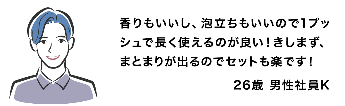 香りもいいし、泡立ちもいいので1プッシュで長く使えるのが良い！きしまず、まとまりが出るのでセットも楽です！ 26歳 男性社員K