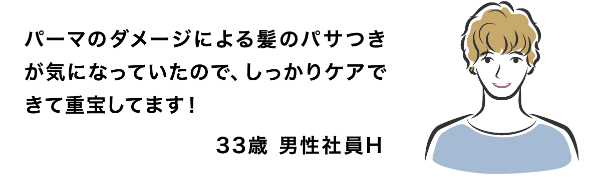 パーマのダメージによる髪のパサつきが気になっていたので、しっかりケアできて重宝してます！ 33歳 男性社員H