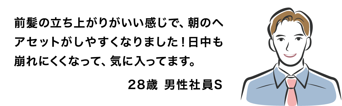 前髪の立ち上がりがいい感じで、朝のヘアセットがしやすくなりました！日中も崩れにくくなって、気に入ってます。 28歳 男性社員S