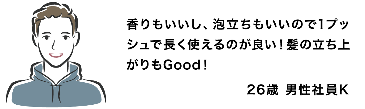 香りもいいし、泡立ちもいいので1プッシュで長く使えるのが良い！髪の立ち上がりもGood！ 26歳 男性社員K