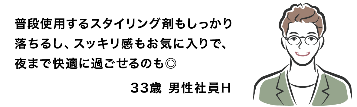 普段使用するスタイリング剤もしっかり落ちるし、スッキリ感もお気に入りで、夜まで快適に過ごせるのも◎ 33歳 男性社員H