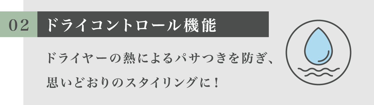 02 ドライコントロール機能 ドライヤーの熱によるパサつきを防ぎ、思いどおりのスタイリングに！