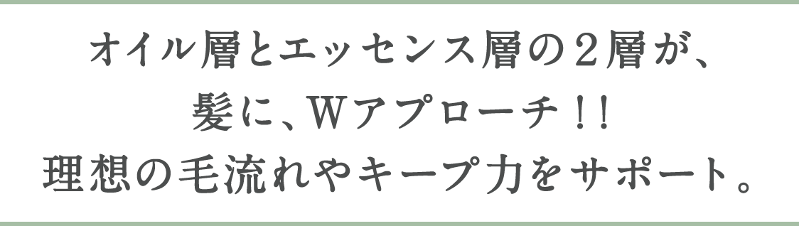 オイル層とエッセンス層の２層が、髪に、Wアプローチ ! !理想の毛流れやキープ力をサポート。