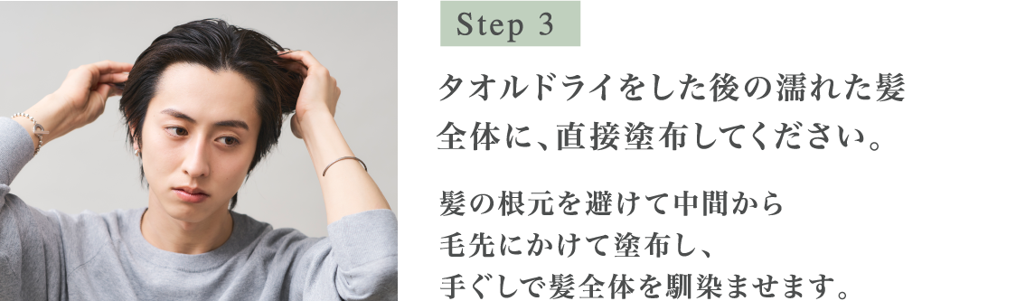 Step3 タオルドライをした後の濡れた髪全体に、直接塗布してください。髪の根元を避けて中間から毛先にかけて塗布し、手グシで髪全体を馴染ませます。