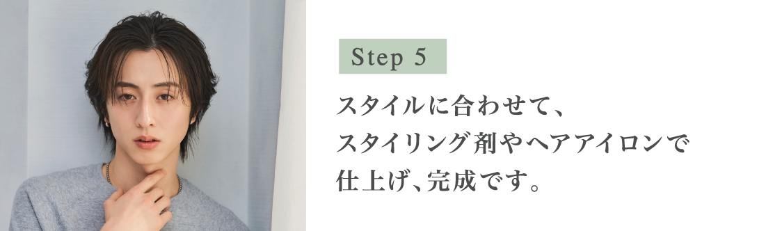 Step5 スタイルに合わせて、スタイリング剤やヘアアイロンで仕上げ、完成です。