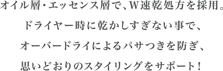 オイル層・エッセンス層で、Ｗ速乾処方を採用。ドライヤー時に乾かしすぎない事で、オーバードライによるパサつきを防ぎ、思いどおりのスタイリングをサポート！