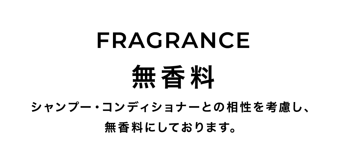 FRAGRANCE 無香料 シャンプー・コンディショナーとの相性を考慮し、無香料にしております。