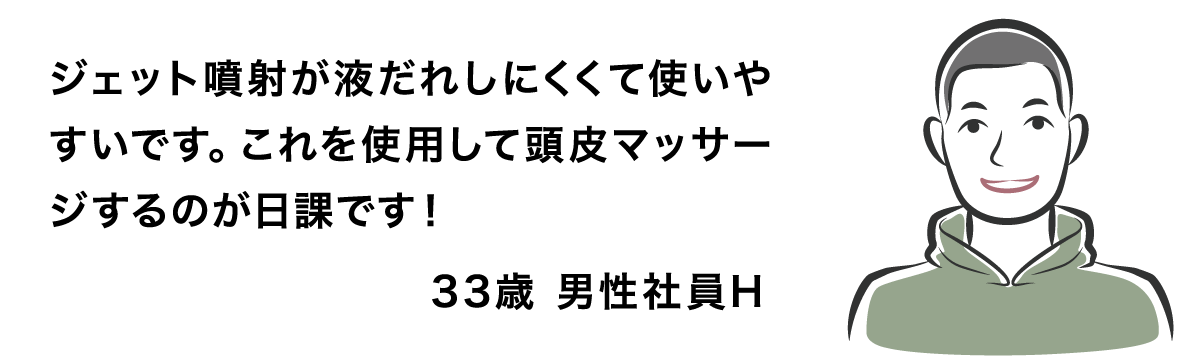 ジェット噴射が液だれしにくくて使いやすいです。これを使用して頭皮マッサージするのが日課です！ 33歳 男性社員H