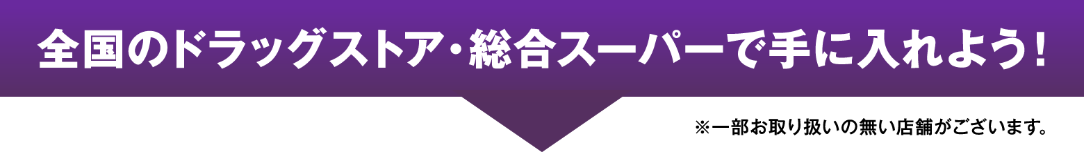 全国のドラッグストア・総合スーパーで手に入れよう！ ※一部お取り扱いの無い店舗がございます。