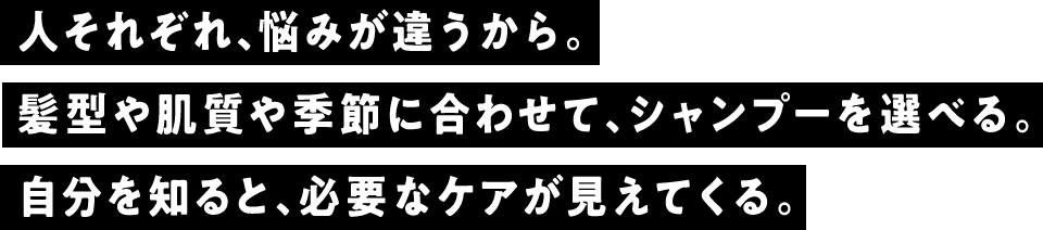 人それぞれ、悩みが違うから。髪型や肌質や季節に合わせて、シャンプーを選べる。自分を知ると、必要なケアが見えてくる。