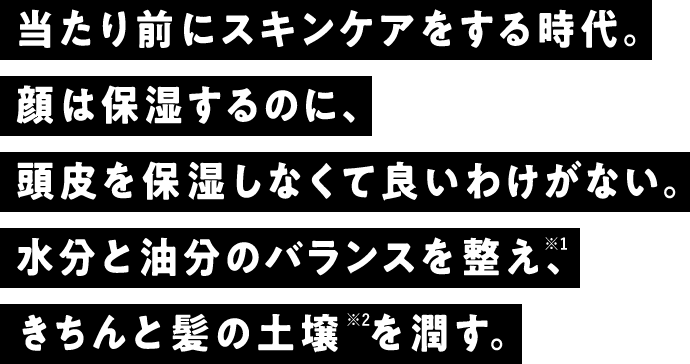 当たり前にスキンケアをする時代。顔は保湿するのに、頭皮を保湿しなくて良いわけがない。水分と油分のバランスを整え※1、きちんと髪の土壌※2を潤す。
