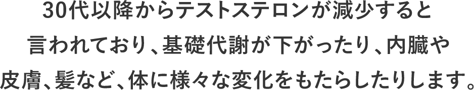 30代以降からテストステロンが減少すると言われており、基礎代謝が下がったり、内臓や皮膚、髪など、体に様々な変化をもたらしたりします。