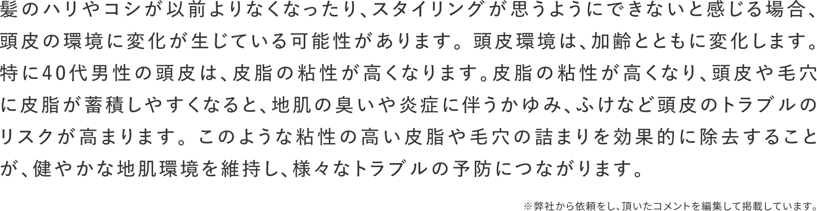髪のハリやコシが以前よりなくなったり、スタイリングが思うようにできないと感じる場合、頭皮の環境に変化が生じている可能性があります。頭皮環境は、加齢とともに変化します。特に40代男性の頭皮は、皮脂の粘性が高くなります。皮脂の粘性が高くなり、頭皮や毛穴に皮脂が蓄積しやすくなると、地肌の臭いや炎症に伴うかゆみ、ふけなど頭皮のトラブルのリスクが高まります。このような粘性の高い皮脂や毛穴の詰まりを効果的に除去することが、健やかな地肌環境を維持し、様々なトラブルの予防につながります。※弊社から依頼をし、頂いたコメントを編集して掲載しています。