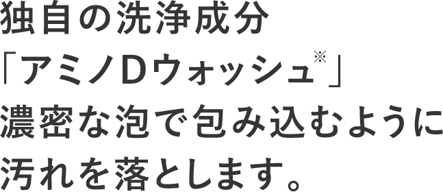 独自の洗浄成分「アミノDウォッシュ※」濃密な泡で包み込むように汚れを落とします。