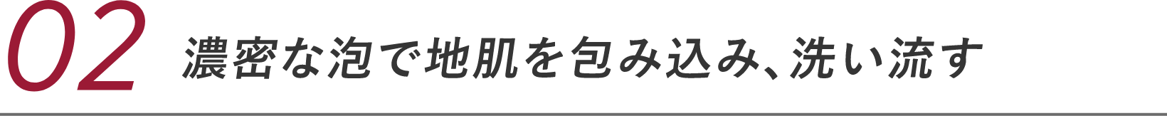 02 濃密な泡で地肌を包み込む、洗い流す