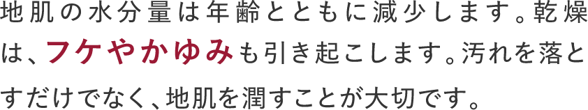 地肌の水分量は年齢とともに減少します。乾燥は、フケやかゆみも引き起こします。汚れを落とすだけでなく、地肌を潤すことが大切です。