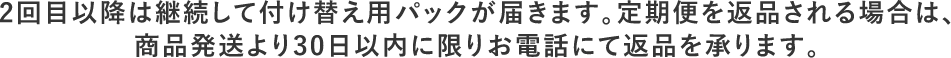 2回目以降は継続して付け替え用パックが届きます。定期便を返品される場合は、商品発送より30日以内に限りお電話にて返品を承ります。