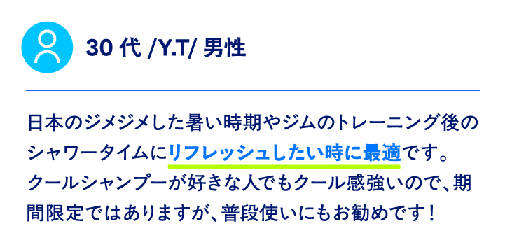 30代/Y.T/男性日本のジメジメした暑い時期やジムのトレーニング後のシャワータイムにリフレッシュしたい時に最適です。 クールシャンプーが好きな人でもクール感強いので、期間限定ではありますが、普段使いにもお勧めです！