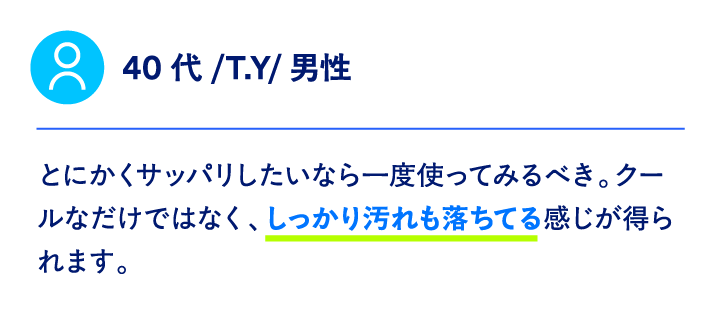 40代/T.Y/男性とにかくサッパリしたいなら一度使ってみるべき。クールなだけではなく、しっかり汚れも落ちてる感じが得られます。