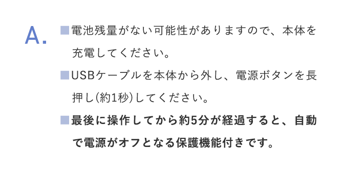 A.■電池残量がない可能性がありますので、本体を充電してください。■USBケーブルを本体から外し、電源ボタンを長押し(約1秒)してください。 ■最後に操作してから約5分が経過すると、自動で電源がオフとなる保護機能付きです。