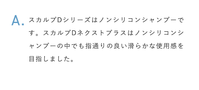 A.スカルプDシリーズはノンシリコンシャンプーです。スカルプDネクストプラスはノンシリコンシャンプーの中でも指通りの良い滑らかな使用感を目指しました。