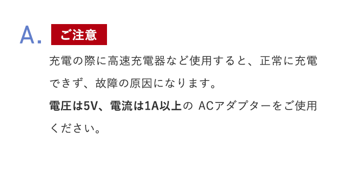 A.【ご注意】充電の際に高速充電器など使用すると、正常に充電できず、故障の原因になります。電圧は5V、電流は1A以上のACアダプターをご使用ください。