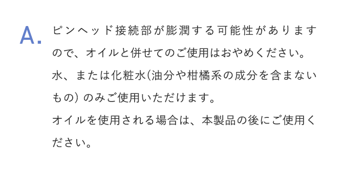 A.ピンヘッド接続部が膨潤する可能性がありますので、オイルと併せてのご使用はおやめください。水、または化粧水(油分や柑橘系の成分を含まないもの) のみご使用いただけます。オイルを使用される場合は、本製品の後にご使用ください。