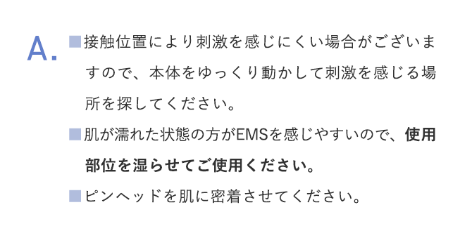 A.■接触位置により刺激を感じにくい場合がございますので、本体をゆっくり動かして刺激を感じる場所を探してください。■肌が濡れた状態の方がEMSを感じやすいので、使用部位を湿らせてご使用ください。■ピンヘッドを肌に密着させてください。