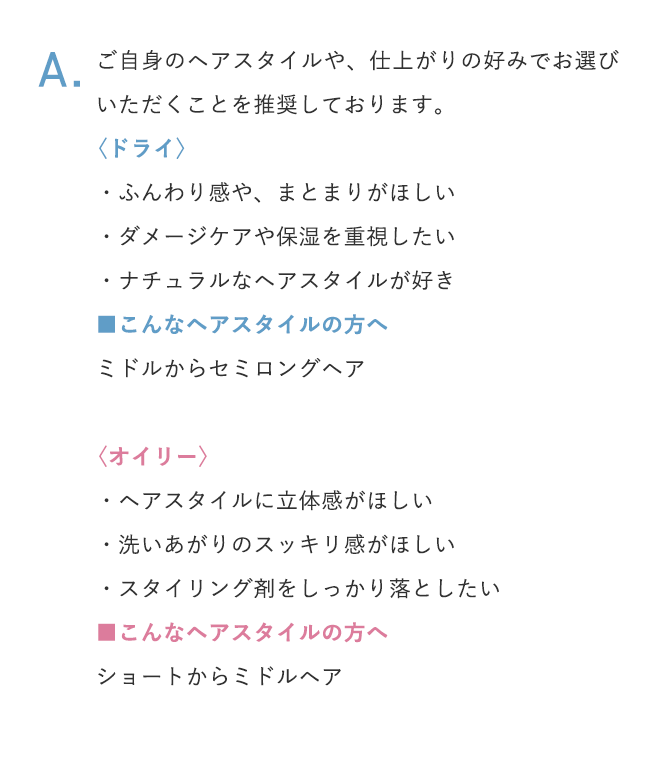 A.ご自身のヘアスタイルや、仕上がりの好みでお選びいただくことを推奨しております。 〈ドライ〉 ・ふんわり感や、まとまりがほしい ・ダメージケアや保湿を重視したい ・ナチュラルなヘアスタイルが好き ■こんなヘアスタイルの方へ ミドルからセミロングヘア 〈オイリー〉 ・ヘアスタイルに立体感がほしい ・洗いあがりのスッキリ感がほしい ・スタイリング剤をしっかり落としたい ■こんなヘアスタイルの方へ ショートからミドルヘア