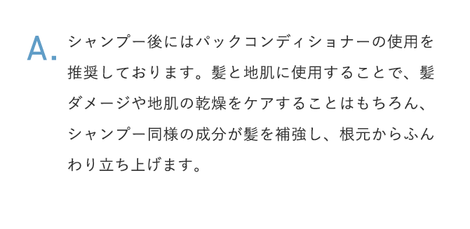 A.シャンプー後にはパックコンディショナーの使用を推奨しております。髪と地肌に使用することで、髪ダメージや地肌の乾燥をケアすることはもちろん、シャンプー同様の成分が髪を補強し、根元からふんわり立ち上げます。