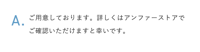 A.ご用意しております。詳しくはアンファーストアでご確認いただけますと幸いです。