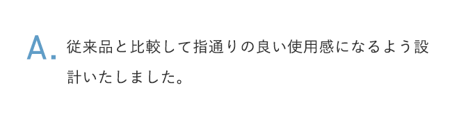 A.従来品と比較して指通りの良い使用感になるよう設計いたしました。