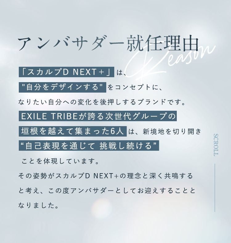 アンバサダー就任理由：「スカルプD NEXT＋」は、”自分をデザインする” をコンセプトに、なりたい自分への変化を後押しするブランドです。EXILE TRIBEが誇る次世代グループの垣根を越えて集まった6人は、新境地を切り開き”自己表現を通じて挑戦し続ける”ことを体現しています。その姿勢がスカルプD NEXT+の理念と深く共鳴すると考え、この度アンバサダーとしてお迎えすることと なりました。