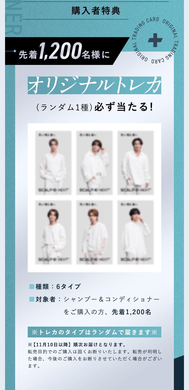 【購入者特典】先着1,200名様にオリジナルトレカ(ランダム1種)必ず当たる!■種類：6タイプ ■対象者：シャンプー＆コンディショナーをご購入の上、応募いただいた方の中から先着1,200名様※トレカのタイプはランダムで届きます※※【11月10日以降】順次お届けとなります。転売目的でのご購入は固くお断りいたします。転売が判明した場合、今後のご購入をお断りさせていただく場合がございます。